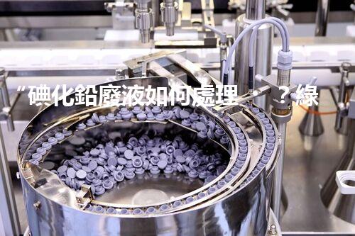 “碘化鉛廢液如何處理？綠色環(huán)保新方案，守護環(huán)境每一天！”